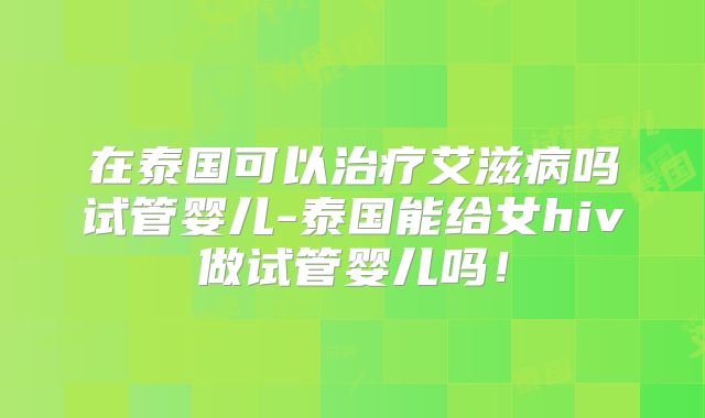 在泰国可以治疗艾滋病吗试管婴儿-泰国能给女hiv做试管婴儿吗!
