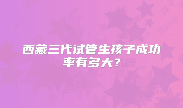 西藏三代试管生孩子成功率有多大?