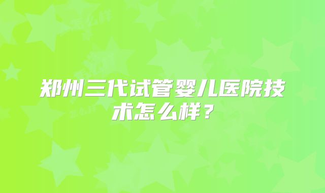 郑州三代试管婴儿医院技术怎么样？