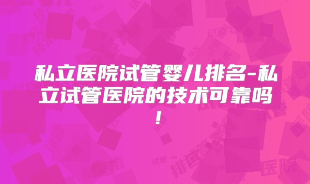私立医院试管婴儿排名-私立试管医院的技术可靠吗!