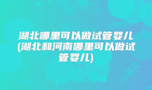 湖北哪里可以做试管婴儿(湖北和河南哪里可以做试管婴儿)