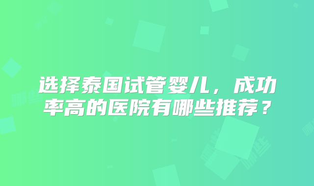 选择泰国试管婴儿，成功率高的医院有哪些推荐？