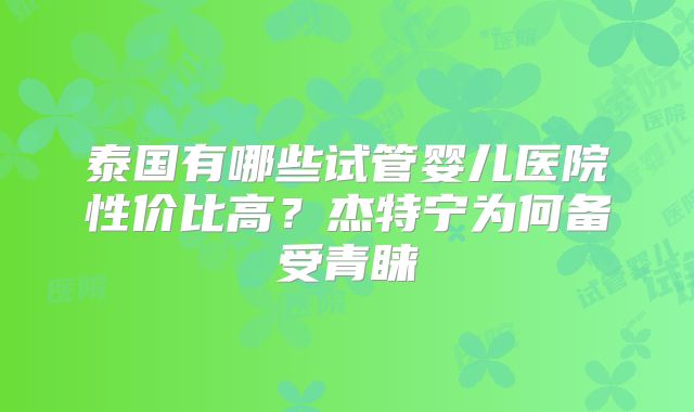 泰国有哪些试管婴儿医院性价比高？杰特宁为何备受青睐