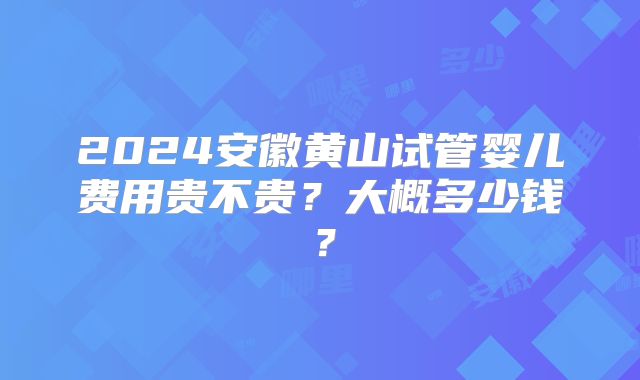 2024安徽黄山试管婴儿费用贵不贵？大概多少钱？