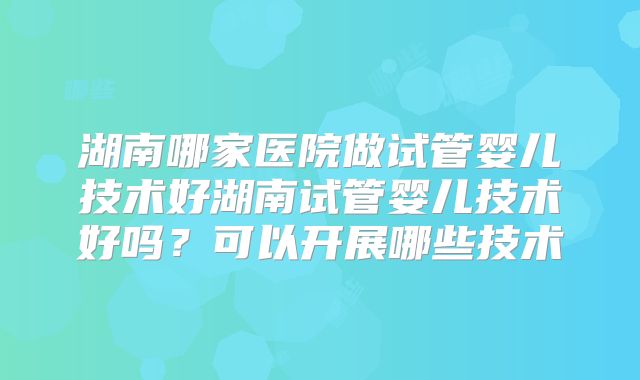 湖南哪家医院做试管婴儿技术好湖南试管婴儿技术好吗?可以开展哪些技术