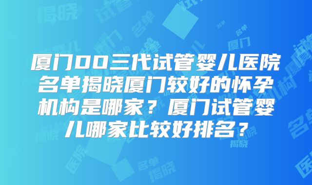 厦门DO三代试管婴儿医院名单揭晓厦门较好的怀孕机构是哪家？厦门试管婴儿哪家比较好排名？