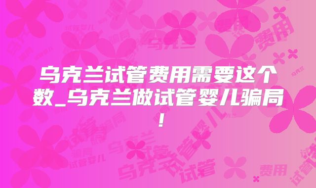 乌克兰试管费用需要这个数_乌克兰做试管婴儿骗局！