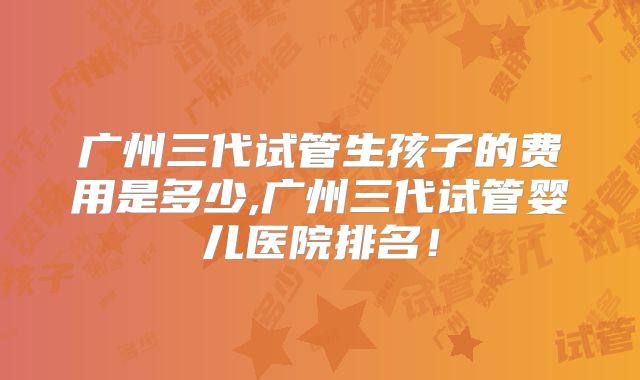 广州三代试管生孩子的费用是多少,广州三代试管婴儿医院排名!