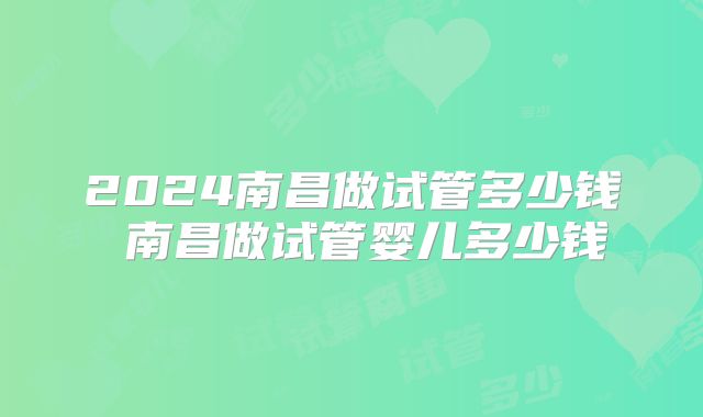 2024南昌做试管多少钱 南昌做试管婴儿多少钱
