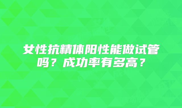 女性抗精体阳性能做试管吗?成功率有多高?