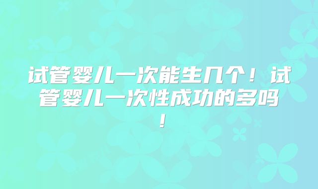 试管婴儿一次能生几个！试管婴儿一次性成功的多吗！