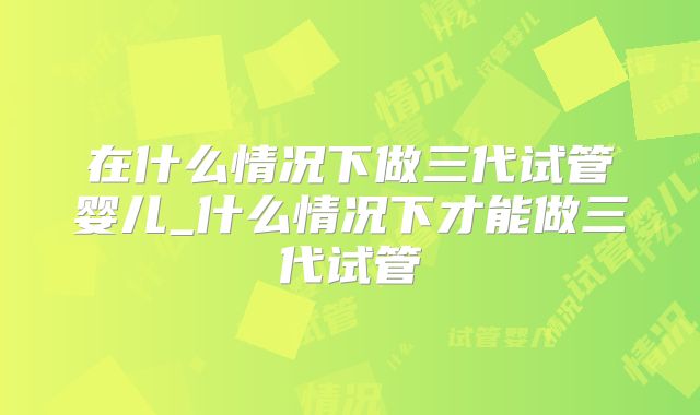 在什么情况下做三代试管婴儿_什么情况下才能做三代试管