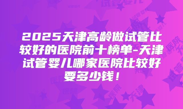 2025天津高龄做试管比较好的医院前十榜单-天津试管婴儿哪家医院比较好要多少钱!