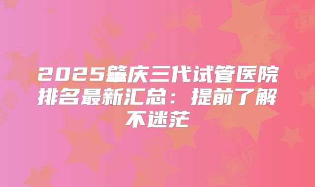 2025肇庆三代试管医院排名最新汇总：提前了解不迷茫