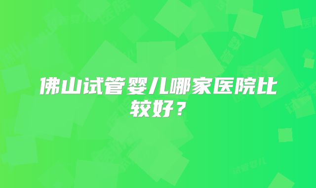 佛山试管婴儿哪家医院比较好？