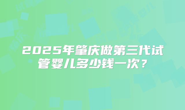 2025年肇庆做第三代试管婴儿多少钱一次？