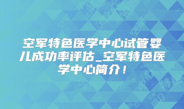 空军特色医学中心试管婴儿成功率评估_空军特色医学中心简介！