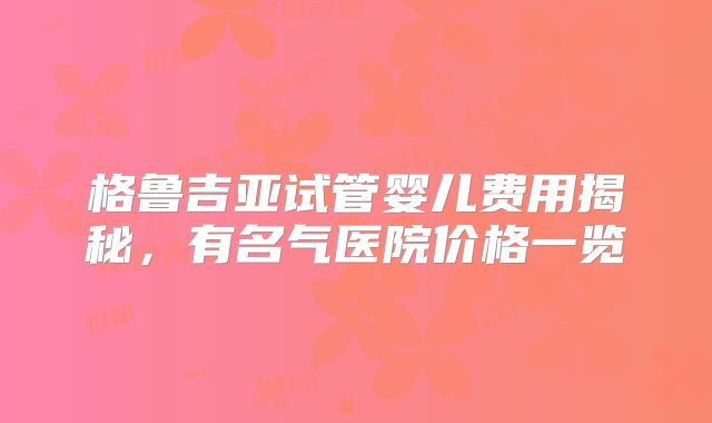 格鲁吉亚试管婴儿费用揭秘，有名气医院价格一览