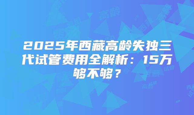 2025年西藏高龄失独三代试管费用全解析：15万够不够？