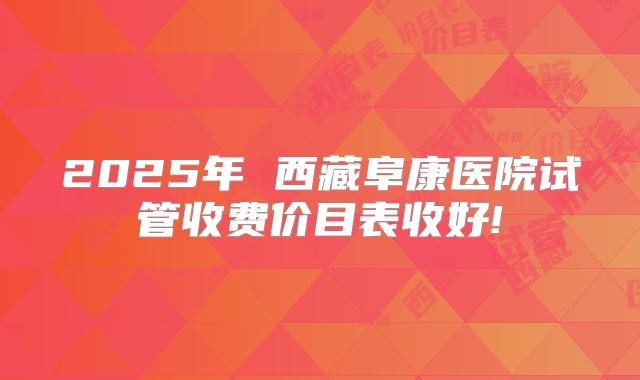 2025年 西藏阜康医院试管收费价目表收好!