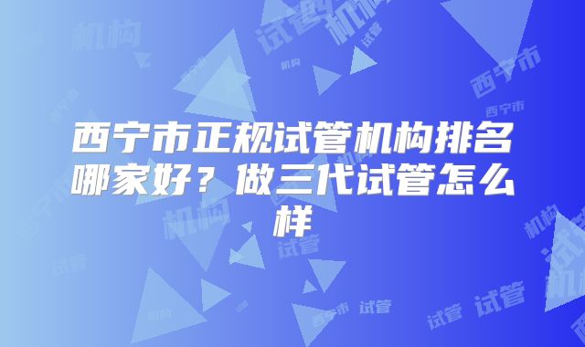 西宁市正规试管机构排名哪家好?做三代试管怎么样