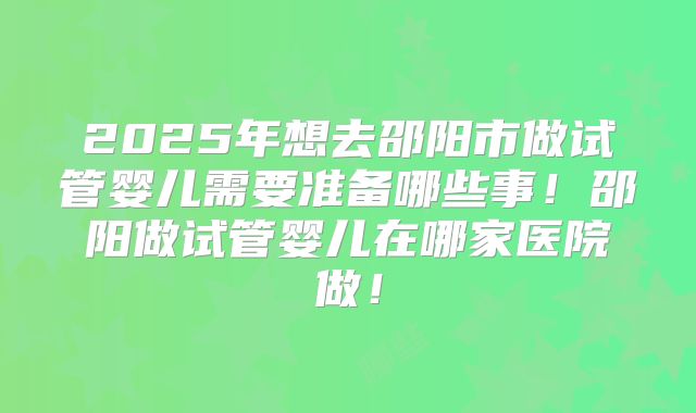 2025年想去邵阳市做试管婴儿需要准备哪些事!邵阳做试管婴儿在哪家医院做!