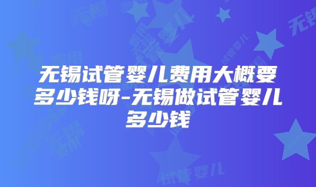 无锡试管婴儿费用大概要多少钱呀-无锡做试管婴儿多少钱
