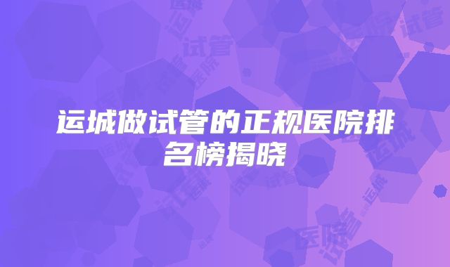 运城做试管的正规医院排名榜揭晓