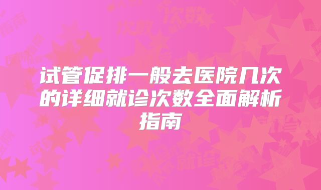 试管促排一般去医院几次的详细就诊次数全面解析指南