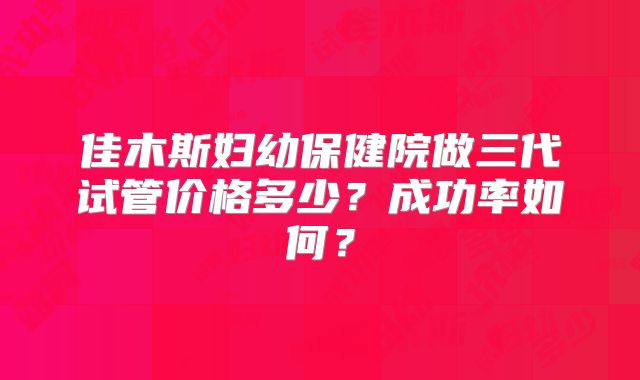 佳木斯妇幼保健院做三代试管价格多少？成功率如何？