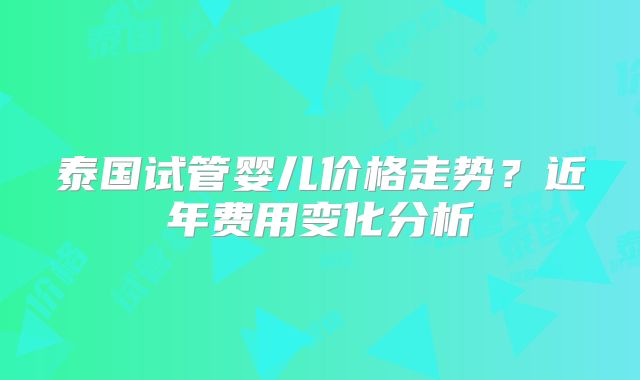 泰国试管婴儿价格走势？近年费用变化分析