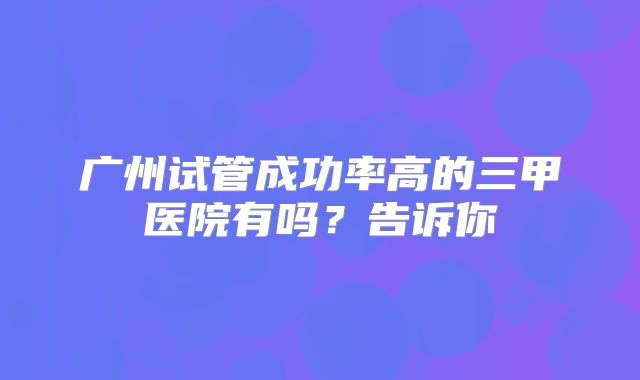 广州试管成功率高的三甲医院有吗？告诉你