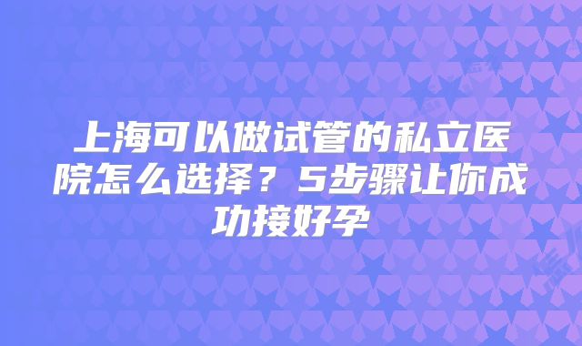 上海可以做试管的私立医院怎么选择?5步骤让你成功接好孕
