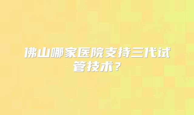 佛山哪家医院支持三代试管技术？