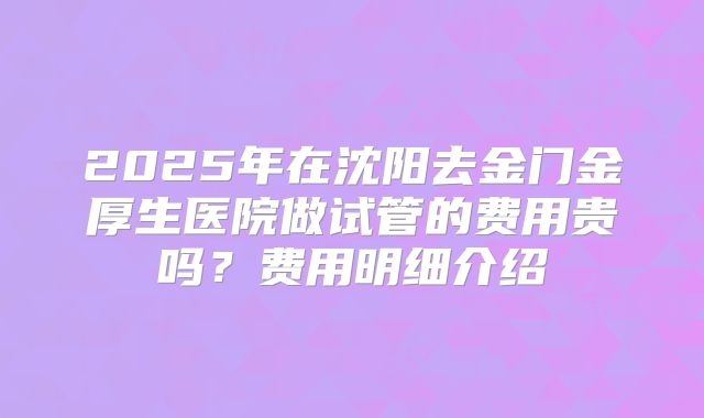 2025年在沈阳去金门金厚生医院做试管的费用贵吗？费用明细介绍
