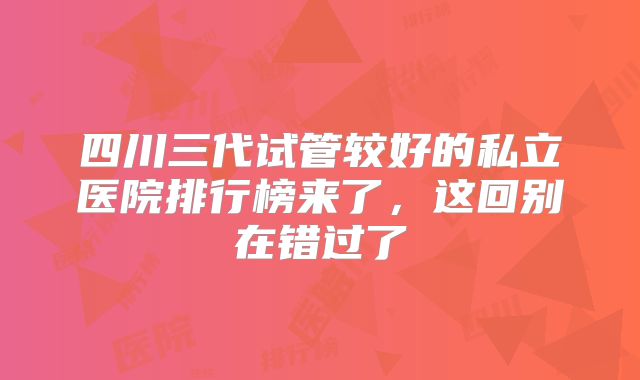四川三代试管较好的私立医院排行榜来了，这回别在错过了