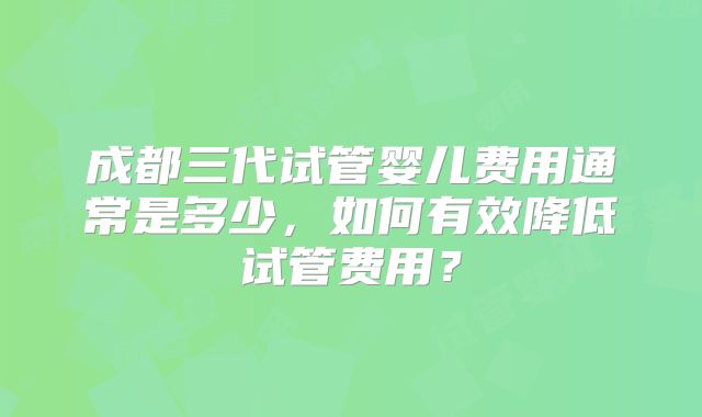 成都三代试管婴儿费用通常是多少，如何有效降低试管费用？
