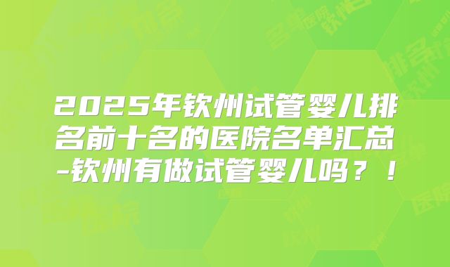 2025年钦州试管婴儿排名前十名的医院名单汇总-钦州有做试管婴儿吗？！