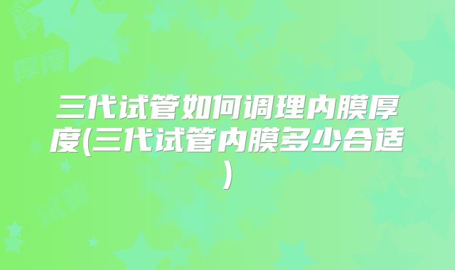 三代试管如何调理内膜厚度(三代试管内膜多少合适)