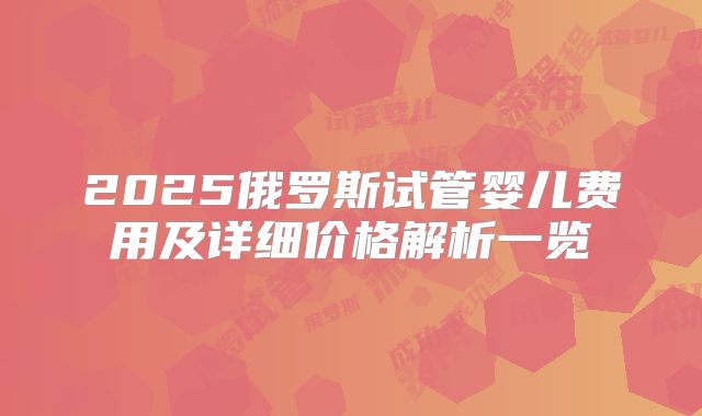 2025俄罗斯试管婴儿费用及详细价格解析一览