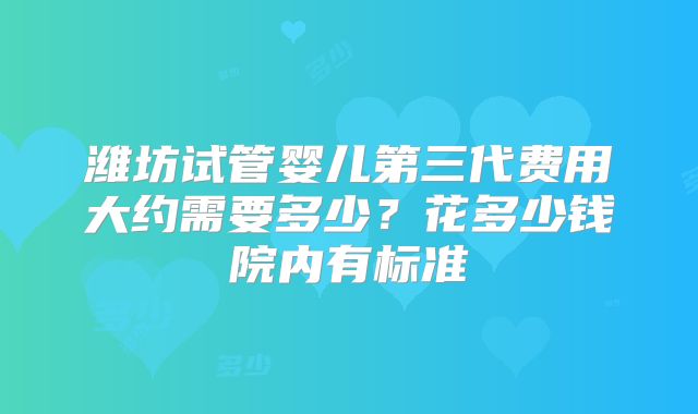 潍坊试管婴儿第三代费用大约需要多少？花多少钱院内有标准
