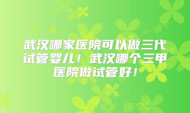 武汉哪家医院可以做三代试管婴儿！武汉哪个三甲医院做试管好！
