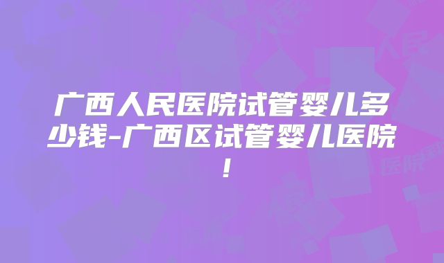 广西人民医院试管婴儿多少钱-广西区试管婴儿医院!