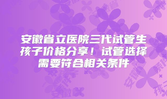 安徽省立医院三代试管生孩子价格分享！试管选择需要符合相关条件