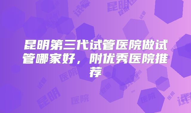昆明第三代试管医院做试管哪家好，附优秀医院推荐