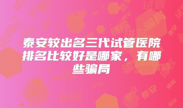 泰安较出名三代试管医院排名比较好是哪家,有哪些骗局