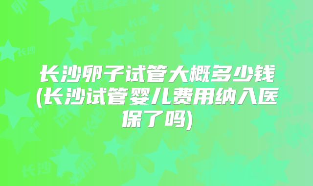 长沙卵子试管大概多少钱(长沙试管婴儿费用纳入医保了吗)