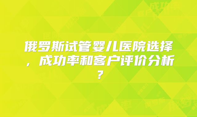 俄罗斯试管婴儿医院选择，成功率和客户评价分析？