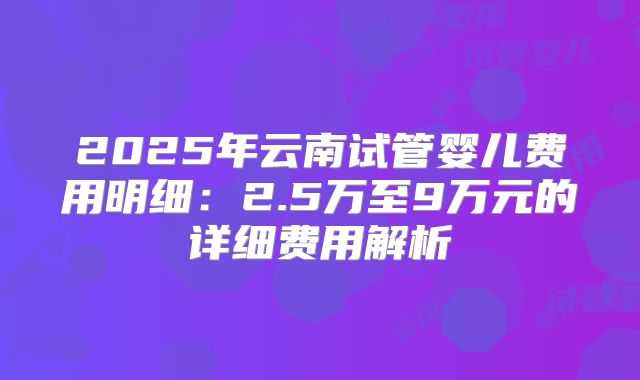 2025年云南试管婴儿费用明细:2.5万至9万元的详细费用解析