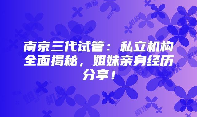 南京三代试管:私立机构全面揭秘,姐妹亲身经历分享!